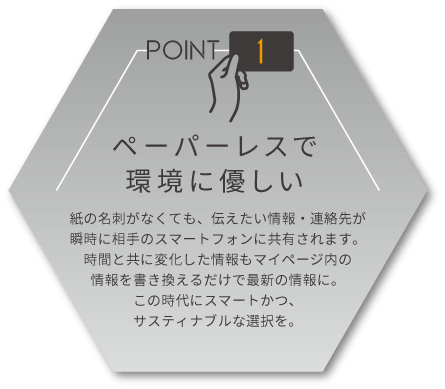 ペーパーレスで環境に優しい　紙の名刺がなくても、伝えたい情報・連絡先が瞬時に相手のスマートフォンに共有されます。時間と共に変化した情報もマイページ内の情報を書き換えるだけで最新の情報に。この時代にスマートかつ、サスティナブルな選択を。