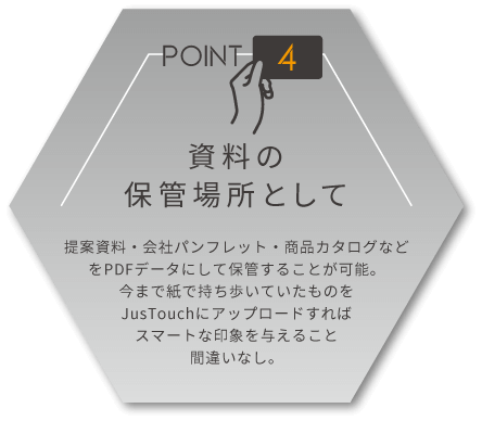 資料の保管場所として　提案資料・会社パンフレット・商品カタログなどをPDFデータにして保管することが可能。今まで紙で持ち歩いていたものをJusTouch(ジャスタッチ)にアップロードすればスマートな印象を与えること間違いなし。